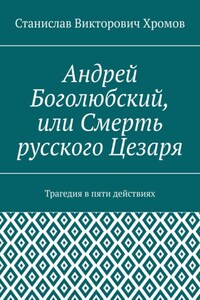 Андрей Боголюбский, или Смерть русского Цезаря. Трагедия в пяти действиях