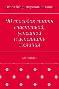 90 способов стать счастливой, успешной и исполнить желания. Для женщин