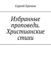 Избранные проповеди. Христианские стихи. Избранные проповеди Ерохина Сергея Серафимовича на церковный год. Христианские стихи