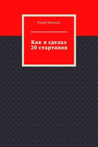 Как я сделал 20 стартапов. Книга для тех, кто хочет избежать собственных ошибок в бизнесе