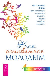 Как оставаться молодым. Настольная книга для желающих сохранить радость жизни в любом возрасте